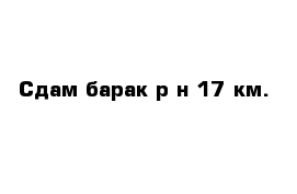 Сдам барак р-н 17 км.